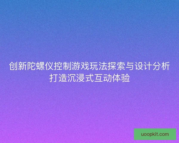 创新陀螺仪控制游戏玩法探索与设计分析打造沉浸式互动体验