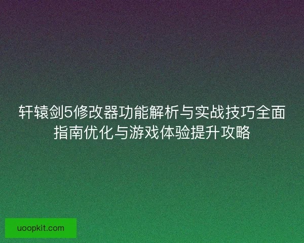 轩辕剑5修改器功能解析与实战技巧全面指南优化与游戏体验提升攻略