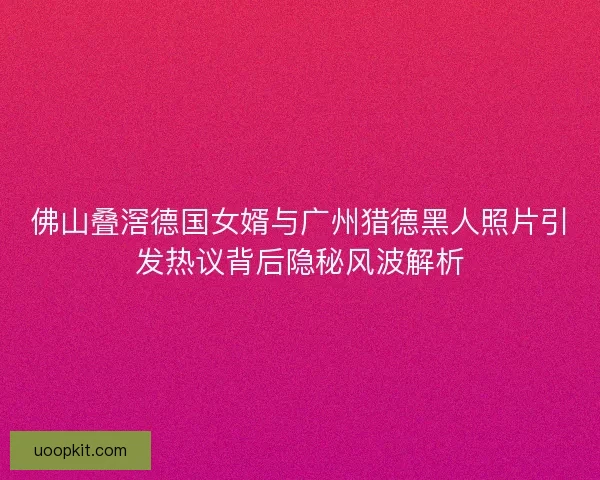 佛山叠滘德国女婿与广州猎德黑人照片引发热议背后隐秘风波解析