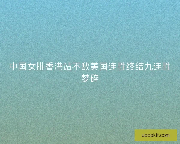 中国女排香港站不敌美国连胜终结九连胜梦碎