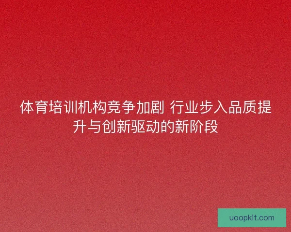 体育培训机构竞争加剧 行业步入品质提升与创新驱动的新阶段